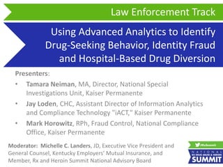 Using Advanced Analytics to Identify
Drug-Seeking Behavior, Identity Fraud
and Hospital-Based Drug Diversion
Presenters:
• Tamara Neiman, MA, Director, National Special
Investigations Unit, Kaiser Permanente
• Jay Loden, CHC, Assistant Director of Information Analytics
and Compliance Technology "iACT," Kaiser Permanente
• Mark Horowitz, RPh, Fraud Control, National Compliance
Office, Kaiser Permanente
Law Enforcement Track
Moderator: Michelle C. Landers, JD, Executive Vice President and
General Counsel, Kentucky Employers’ Mutual Insurance, and
Member, Rx and Heroin Summit National Advisory Board
 