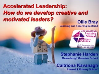 Accelerated Leadership: How do we develop creative and motivated leaders? Ollie Bray Learning and Teaching Scotland Stephanie Harden Musselburgh Grammar School Caitriona Kavanagh Innerwick Primary School  