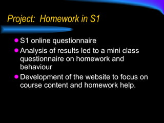 Project:  Homework in S1 S1 online questionnaire Analysis of results led to a mini class questionnaire on homework and behaviour Development of the website to focus on course content and homework help. 