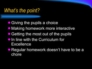 What’s the point? Giving the pupils a choice Making homework more interactive Getting the most out of the pupils In line with the Curriculum for Excellence Regular homework doesn’t have to be a chore 