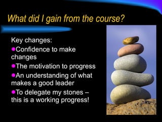 What did I gain from the course? Key changes: Confidence to make changes The motivation to progress An understanding of what makes a good leader To delegate my stones – this is a working progress! 