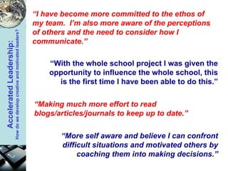 “ I have become more committed to the ethos of my team.  I’m also more aware of the perceptions of others and the need to consider how I communicate.” “ Making much more effort to read blogs/articles/journals to keep up to date.” “ With the whole school project I was given the opportunity to influence the whole school, this is the first time I have been able to do this.” “ More self aware and believe I can confront difficult situations and motivated others by coaching them into making decisions.” 