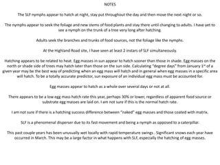 NOTES
The SLF nymphs appear to hatch at night, stay put throughout the day and then move the next night or so.
The nymphs appear to seek the foliage and new stems of food plants and stay there until changing to adults. I have yet to
see a nymph on the trunk of a tree very long after hatching.
Adults seek the branches and trunks of food sources, not the foliage like the nymphs.
At the Highland Road site, I have seen at least 2 instars of SLF simultaneously.
Hatching appears to be related to heat. Egg masses in sun appear to hatch sooner than those in shade. Egg masses on the
north or shade side of trees may hatch later than those on the sun side. Calculating “degree days” from January 1st of a
given year may be the best way of predicting when an egg mass will hatch and in general when egg masses in a specific area
will hatch. To be a totally accurate predictor, sun exposure of an individual egg mass must be accounted for.
Egg masses appear to hatch as a whole over several days or not at all.
There appears to be a low egg mass hatch rate this year, perhaps 30% or lower, regardless of apparent food source or
substrate egg masses are laid on. I am not sure if this is the normal hatch rate.
I am not sure if there is a hatching success difference between “naked” egg masses and those coated with matrix.
SLF is a phenomenal disperser due to its fast movement and being a nymph as opposed to a caterpillar.
This past couple years has been unusually wet locally with rapid temperature swings . Significant snows each year have
occurred in March. This may be a large factor in what happens with SLF, especially the hatching of egg masses.
 