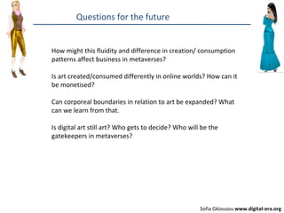 Questions for the future How might this fluidity and difference in creation/ consumption patterns affect business in metaverses? Is art created/consumed differently in online worlds? How can it be monetised? Can corporeal boundaries in relation to art be expanded? What can we learn from that.  Is digital art still art? Who gets to decide? Who will be the gatekeepers in metaverses? Sofia Gkiousou  www.digital-era.org 