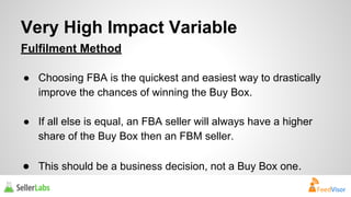 Very High Impact Variable 
Fulfilment Method 
● Choosing FBA is the quickest and easiest way to drastically 
improve the chances of winning the Buy Box. 
● If all else is equal, an FBA seller will always have a higher 
share of the Buy Box then an FBM seller. 
● This should be a business decision, not a Buy Box one. 
 
