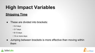 High Impact Variables 
Shipping Time 
● These are divided into brackets: 
• 0-2 days 
• 3-7 days 
• 8-13 days 
• 14 or more days 
● Jumping between brackets is more effective than moving within 
them 
 
