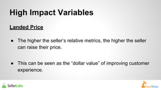 High Impact Variables 
Landed Price 
● The higher the seller’s relative metrics, the higher the seller 
can raise their price. 
● This can be seen as the “dollar value” of improving customer 
experience. 
 