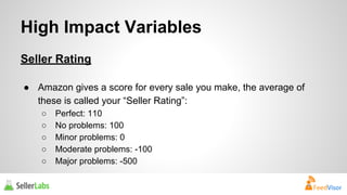 High Impact Variables 
Seller Rating 
● Amazon gives a score for every sale you make, the average of 
these is called your “Seller Rating”: 
○ Perfect: 110 
○ No problems: 100 
○ Minor problems: 0 
○ Moderate problems: -100 
○ Major problems: -500 
 