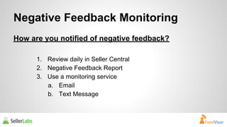 Negative Feedback Monitoring 
How are you notified of negative feedback? 
1. Review daily in Seller Central 
2. Negative Feedback Report 
3. Use a monitoring service 
a. Email 
b. Text Message 
 