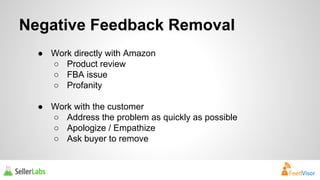 Negative Feedback Removal 
● Work directly with Amazon 
○ Product review 
○ FBA issue 
○ Profanity 
● Work with the customer 
○ Address the problem as quickly as possible 
○ Apologize / Empathize 
○ Ask buyer to remove 
 