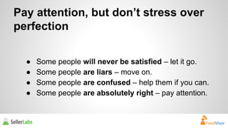Pay attention, but don’t stress over 
perfection 
● Some people will never be satisfied – let it go. 
● Some people are liars – move on. 
● Some people are confused – help them if you can. 
● Some people are absolutely right – pay attention. 
 