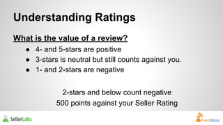 Understanding Ratings 
What is the value of a review? 
● 4- and 5-stars are positive 
● 3-stars is neutral but still counts against you. 
● 1- and 2-stars are negative 
2-stars and below count negative 
500 points against your Seller Rating 
 