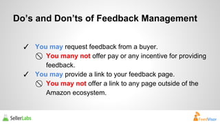 Do’s and Don’ts of Feedback Management 
✓ You may request feedback from a buyer. 
⃠ You many not offer pay or any incentive for providing 
feedback. 
✓ You may provide a link to your feedback page. 
⃠ You may not offer a link to any page outside of the 
Amazon ecosystem. 
 