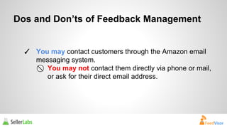 Dos and Don’ts of Feedback Management 
✓ You may contact customers through the Amazon email 
messaging system. 
⃠ You may not contact them directly via phone or mail, 
or ask for their direct email address. 
 