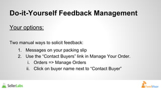 Do-it-Yourself Feedback Management 
Your options: 
Two manual ways to solicit feedback: 
1. Messages on your packing slip 
2. Use the “Contact Buyers” link in Manage Your Order. 
i. Orders => Manage Orders 
ii. Click on buyer name next to “Contact Buyer” 
 