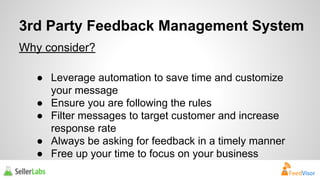 3rd Party Feedback Management System 
Why consider? 
● Leverage automation to save time and customize 
your message 
● Ensure you are following the rules 
● Filter messages to target customer and increase 
response rate 
● Always be asking for feedback in a timely manner 
● Free up your time to focus on your business 
 