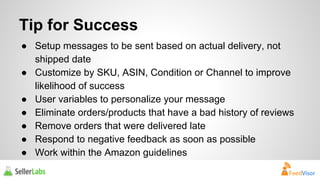 Tip for Success 
● Setup messages to be sent based on actual delivery, not 
shipped date 
● Customize by SKU, ASIN, Condition or Channel to improve 
likelihood of success 
● User variables to personalize your message 
● Eliminate orders/products that have a bad history of reviews 
● Remove orders that were delivered late 
● Respond to negative feedback as soon as possible 
● Work within the Amazon guidelines 
 