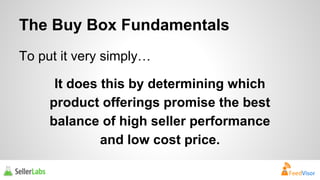 The Buy Box Fundamentals 
To put it very simply… 
It does this by determining which 
product offerings promise the best 
balance of high seller performance 
and low cost price. 
 