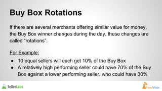 Buy Box Rotations 
If there are several merchants offering similar value for money, 
the Buy Box winner changes during the day, these changes are 
called “rotations”. 
For Example: 
● 10 equal sellers will each get 10% of the Buy Box 
● A relatively high performing seller could have 70% of the Buy 
Box against a lower performing seller, who could have 30% 
 