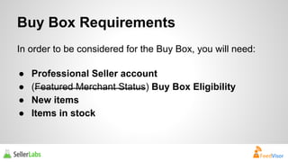 Buy Box Requirements 
In order to be considered for the Buy Box, you will need: 
● Professional Seller account 
● (Featured Merchant Status) Buy Box Eligibility 
● New items 
● Items in stock 
 