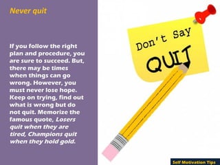 Never quit
If you follow the right
plan and procedure, you
are sure to succeed. But,
there may be times
when things can go
wrong. However, you
must never lose hope.
Keep on trying, find out
what is wrong but do
not quit. Memorize the
famous quote, Losers
quit when they are
tired, Champions quit
when they hold gold.
Self Motivation Tips
 