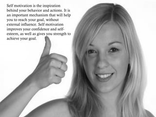 Self motivation is the inspiration
behind your behavior and actions. It is
an important mechanism that will help
you to reach your goal, without
external influence. Self motivation
improves your confidence and self-
esteem, as well as gives you strength to
achieve your goal.
 