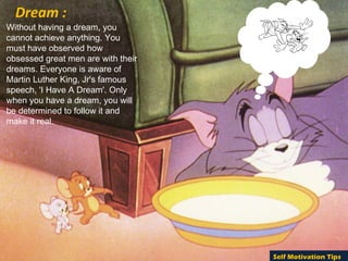 Without having a dream, you
cannot achieve anything. You
must have observed how
obsessed great men are with their
dreams. Everyone is aware of
Martin Luther King, Jr's famous
speech, 'I Have A Dream'. Only
when you have a dream, you will
be determined to follow it and
make it real.
Dream :
Self Motivation Tips
 