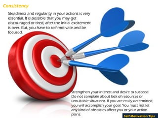 Consistency
Steadiness and regularity in your actions is very
essential. It is possible that you may get
discouraged or tired, after the initial excitement
is over. But, you have to self-motivate and be
focused.
Strengthen your interest and desire to succeed.
Do not complain about lack of resources or
unsuitable situations. If you are really determined,
you will accomplish your goal. You must not let
any kind of obstacles affect you or your action
plans. Self Motivation Tips
 
