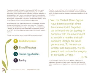 Smith’s Landing First Nation ENVIRONMENTAL SCAN18
1
2
3
4
Band Development
Natural Resources
Tourism Opportunities
Funding
The purpose of the Smith’s Landing First Nations (SLFN) Environmental
Scan is to support, identify, and establish priorities to guide the SLFN
Band, Band Council and the Thebati Dene Sų́tiné community as it seeks to
understand the range of economic development opportunities available to
it as it moves forward. This Environmental Scan outlines the types of social
and economic activities being conducted in and around the region of SLFN,
through Canada and other parts of the world as appropriate.
In conducting this scan, multiple economic and social activities, economic
development options and opportunities were researched. The research
team was able to collect data through a talking circle, a 14 week Listening
Campaign, as well as an in depth review of key documentation provided
by the SLFN Band Council and our research team’s own external research
activities.
Through these activities, several overarching themes were identified:
These four components became the focus of the Environmental Scan.
Information gathered through key documentation, provided by the SLFN
Band Council and augmented by research, addressed the vision SLFN has
for its future.
“We, the Thebati Dene Sų́tiné,
have been sovereign since
time immemorial. Together,
we will continue our journey in
harmony with the environment
to sustain a healthy and self-
sufficient lifestyle for future
generations. To honour our
Creator and ancestors, we will
protect and nurture the integrity
of our Dene Ch’anie.”
– SLFN
It is this vision that motivates the people of SLFN. ALIF Partners in
collaboration with the SLFN Band Council, Band Staff and Community
wishes to see the community grow, thrive, and continually accomplish its
vision.
 