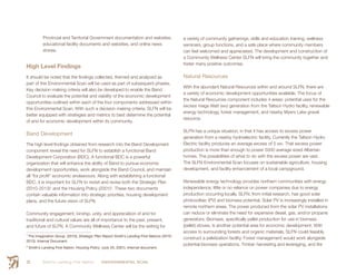 Smith’s Landing First Nation ENVIRONMENTAL SCAN20
Provincial and Territorial Government documentation and websites,
educational facility documents and websites, and online news
stories.
High Level Findings
It should be noted that the findings collected, themed and analyzed as
part of this Environmental Scan will be used as part of subsequent phases.
Key decision making criteria will also be developed to enable the Band
Council to evaluate the potential and viability of the economic development
opportunities outlined within each of the four components addressed within
this Environmental Scan. With such a decision making criteria, SLFN will be
better equipped with strategies and metrics to best determine the potential
of and for economic development within its community.
Band Development
The high level findings obtained from research into the Band Development
component reveal the need for SLFN to establish a functional Band
Development Corporation (BDC). A functional BDC is a powerful
organization that will enhance the ability of Band to pursue economic
development opportunities, work alongside the Band Council, and maintain
all “for profit” economic endeavours. Along with establishing a functional
BDC, it is important for SLFN to revisit and revise both the Strategic Plan
(2010-2013)1
and the Housing Policy (2001)2
. These two documents
contain valuable information into strategic priorities, housing development
plans, and the future vision of SLFN.
Community engagement, kinship, unity, and appreciation of and for
traditional and cultural values are all of importance to the past, present,
and future of SLFN. A Community Wellness Center will be the setting for
1
The Imagination Group. (2010). Strategic Plan Report Smith’s Landing First Nations (2010-
2013). Internal Document.
2
Smith’s Landing First Nation: Housing Policy. (July 25, 2001). Internal document.
a variety of community gatherings, skills and education training, wellness
seminars, group functions, and a safe place where community members
can feel welcomed and appreciated. The development and construction of
a Community Wellness Center SLFN will bring the community together and
foster many positive outcomes.
Natural Resources
With the abundant Natural Resources within and around SLFN, there are
a variety of economic development opportunities available. The focus of
the Natural Resources component includes 4 areas: potential uses for the
excess mega Watt (mw) generation from the Taltson Hydro facility, renewable
energy technology, forest management, and nearby Myers Lake gravel
resource.
SLFN has a unique situation, in that it has access to excess power
generation from a nearby hydroelectric facility. Currently the Taltson Hydro
Electric facility produces an average excess of 5 mw. That excess power
production is more than enough to power 5000 average sized Albertan
homes. The possibilities of what to do with the excess power are vast.
The SLFN Environmental Scan focuses on sustainable agriculture, housing
development, and facility enhancement of a local campground.
Renewable energy technology provides northern communities with energy
independence; little or no reliance on power companies due to energy
production occurring locally. SLFN, from initial research, has good solar
photovoltaic (PV) and biomass potential. Solar PV is increasingly installed in
remote northern areas. The power produced from the solar PV installations
can reduce or eliminate the need for expensive diesel, gas, and/or propane
generators. Biomass, specifically pellet production for use in biomass
(pellet) stoves, is another potential area for economic development. With
access to surrounding forests and organic materials, SLFN could feasibly
construct a peletization facility. Forest management would work alongside
potential biomass operations. Timber harvesting and leveraging, and fire
 