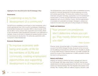 Smith’s Landing First Nation ENVIRONMENTAL SCAN24
Highlights from the 2010-2013 SLFN Strategic Plan:
Governance
“Leadership is key to the
development of a community”
The SLFN has an established council based on band membership, with a
formal organizational chart of the council to be developed. Establishing a
functional Band Development Corporation (BDC) is recommended. SLFN
has two BDC in name, however these organizations are not being utilized
to their full potential. A Band Development Corporation is an organization of
members, chosen by the band, to facilitate and operate business ventures
to improve economic development. This will be discussed further within
Component 2: Band Development.
Economic Development
“To improve economic well-
being and quality of life for
the members of SLFN and
community, creating employment
opportunities and supporting
development is of importance”
The SLFN band has a vision for the future: where an established economy
provides for continued development of the self-sustaining community
and business opportunities. This future vision includes a focus on land
reclamation and green technology opportunities. Economic development
includes areas of: member education/skill training, land and resource
development with a focus on Northern Tourism, and the implementation
of renewable and sustainable technologies. Strategies to address and
implement the above areas will require funding strategies and initiatives.
Health and Addictions
“Your present circumstances
don’t determine where you can
go, they merely determine where
you start”
– Nido Qubien
Physical, mental, and spiritual health is of incredible importance for the
success of the SLFN’s Strategic Priorities, the growth of the community,
and the wellbeing of all people that call SLFN home. The ability for people
to access health services, traditional medicines, and health strategies will
ensure the success of future development. A healthy population provides
the roots to a strong economy.
History and Culture
Initiatives are required to reinforce the history, language and culture of
the SLFN people. With deep rooted history in the land, there are many
valuable lessons and learning experiences that will come out of a focused
Cultural and Historical Strategic Plan that integrates other aspects of the
Strategic Plan, including: health and wellness programs, education, skills
 