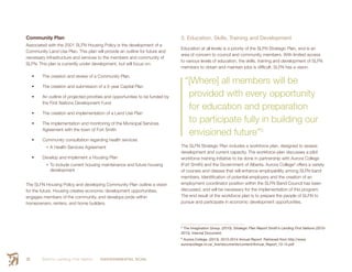 Smith’s Landing First Nation ENVIRONMENTAL SCAN26
Community Plan
Associated with the 2001 SLFN Housing Policy is the development of a
Community Land Use Plan. This plan will provide an outline for future and
necessary infrastructure and services to the members and community of
SLFN. This plan is currently under development, but will focus on:
•	 The creation and review of a Community Plan.
•	 The creation and submission of a 5-year Capital Plan
•	 An outline of projected priorities and opportunities to be funded by
the First Nations Development Fund
•	 The creation and implementation of a Land Use Plan
•	 The implementation and monitoring of the Municipal Services
Agreement with the town of Fort Smith
•	 Community consultation regarding health services
•	A Health Services Agreement
•	 Develop and implement a Housing Plan
•	To include current housing maintenance and future housing
development
The SLFN Housing Policy and developing Community Plan outline a vision
for the future. Housing creates economic development opportunities,
engages members of the community, and develops pride within
homeowners, renters, and home builders.
3. Education, Skills, Training and Development
Education at all levels is a priority of the SLFN Strategic Plan, and is an
area of concern to council and community members. With limited access
to various levels of education, the skills, training and development of SLFN
members to obtain and maintain jobs is difficult. SLFN has a vision:
“[Where] all members will be
provided with every opportunity
for education and preparation
to participate fully in building our
envisioned future”5
The SLFN Strategic Plan includes a workforce plan, designed to assess
development and current capacity. The workforce plan discusses a pilot
workforce training initiative to be done in partnership with Aurora College
(Fort Smith) and the Government of Alberta. Aurora College6
offers a variety
of courses and classes that will enhance employability among SLFN band
members. Identification of potential employers and the creation of an
employment coordinator position within the SLFN Band Council has been
discussed, and will be necessary for the implementation of this program.
The end result of the workforce plan is to prepare the people of SLFN to
pursue and participate in economic development opportunities.
5
 The Imagination Group. (2010). Strategic Plan Report Smith’s Landing First Nations (2010-
2013). Internal Document.
6
 Aurora College. (2013). 2013-2014 Annual Report. Retrieved from http://www.
auroracollege.nt.ca/_live/documents/content/Annual_Report_13-14.pdf
 