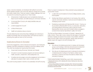 ENVIRONMENTAL SCAN Smith’s Landing First Nation 29
visions, overcame obstacles, and developed self-sufficient economies.
SLFN’s greatest strength is the community desire for change and to provide
and create a better future. There are however, multiple challenges that must
be overcome to achieve the goals set out. These include:
•	 Enhancement of skills/education (such as leadership training for
Band Council members, and skills training for community members)
•	 A structured Band Council, with clearly identified roles and
responsibilities
•	 Limited engagement of youth
•	 Limited infrastructure
•	 Health and substance abuse concerns
Through addressing and overcoming these challenges and continuing to
develop the Strategic Plan and Housing Policy, SLFN will move closer to
achieving their goals and vision for the community.
Implications/Areas to Consider
Community engagement, a lack of services and programs, and inadequate
buildings could all be addressed by building a community wellness center.
This center has development opportunities that include:
•	 Government funding (Provincial, Territorial, and Federal)
•	 A location to provide necessary programs and services relating to:
health, education, employment, child development, etc.
•	 A building that encourages community engagement and provides a
safe place for people to learn, teach, connect, and heal
The current housing situation in SLFN is not sustainable, the SLFN Housing
Policy9
is a basis for development. Other potential housing development
opportunities include:
•	 Locally built accommodations for Aurora College students, using
local supplies.
•	 Building high efficiency apartments or row housing, that could be
used for community members or serve as accommodations for the
developing tourism sector.
•	 Developing a partnership with Manitoba Mini Homes10
. Training can
be provided by Manitoba Mini Homes on construction, fabrication,
and energy efficiency techniques used to build tiny homes.
Manitoba Mini Homes works with the Idle No More campaign to
provide remote reserves high efficient, quality mini homes
The Truth and Reconciliation Commission of Canada11
released the 94
Calls to Action. These calls to action redress the dark legacy of residential
schools in Canada and advance the process of reconciliation. While all
areas of the 94 Calls to Action are important, specific areas will have a
greater impact with regard to the SLFN Strategic Plan:
Education:
•	 We call upon the federal government to develop with Aboriginal
groups a joint strategy to eliminate educational and employment
gaps between Aboriginal and non-Aboriginal Canadians
•	 We call upon the federal government to eliminate the discrepancy
in federal education funding for First Nations children being
educated on reserves and those First Nations children being
educated off reserves
9
 Smith’s landing First Nation: Housing Policy. (July 25, 2001). Internal document.
10
 Manitoba Mini Homes. (2015). Manitoba Mini Homes. Retrieved from http://www.
mbminihomes.com/
11
 Truth and Reconciliation Commission of Canada. (2012). Truth and reconciliation
commission of Canada: Calls to action. Retrieved from http://www.trc.ca/websites/
trcimstitution/index.php?p=890
 