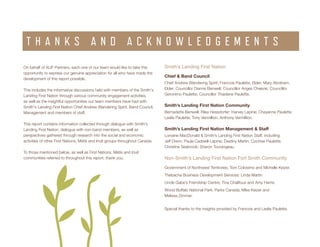 ENVIRONMENTAL SCAN Smith’s Landing First Nation 3
On behalf of ALIF Partners, each one of our team would like to take this
opportunity to express our genuine appreciation for all who have made the
development of this report possible.
This includes the informative discussions held with members of the Smith's
Landing First Nation through various community engagement activities,
as well as the insightful opportunities our team members have had with
Smith's Landing First Nation Chief Andrew Wandering Spirit, Band Council,
Management and members of staff.
This report contains information collected through dialogue with Smith's
Landing First Nation, dialogue with non-band members, as well as
perspectives gathered through research into the social and economic
activities of other First Nations, Métis and Inuit groups throughout Canada.
To those mentioned below, as well as First Nations, Métis and Inuit
communities referred to throughout this report, thank you.
T H A N K S A N D A C K N O W L E D G E M E N T S
Smith’s Landing First Nation
Chief & Band Council
Chief Andrew Wandering Spirit; Francois Paulette, Elder; Mary Abraham,
Elder; Councillor Dianne Benwell; Councillor Anges Cheezie; Councillor
Geronimo Paulette; Councillor Thaidene Paulette.
Smith’s Landing First Nation Community
Bernadette Benwell; Riley Hessdorfer; Harvey Lepine; Cheyanne Paulette;
Leslie Paulette; Tony Vermillion, Anthony Vermillion.
Smith’s Landing First Nation Management & Staff
Lorraine MacDonald & Smith’s Landing First Nation Staff, including:
Jeff Dixon; Paula Cadwell-Lepine; Destiny Martin; Cochise Paulette;
Christine Seabrook; Sharon Tourangeau.
Non-Smith’s Landing First Nation Fort Smith Community
Government of Northwest Territories; Tom Colosimo and Michelle Keizer.
Thebacha Business Development Services: Linda Martin
Uncle Gabe’s Friendship Centre; Tina Chalifoux and Amy Harris.
Wood Buffalo National Park, Parks Canada; Mike Keizer and
Melissa Zimmer.
Special thanks to the insights provided by Francois and Leslie Paulette.
 