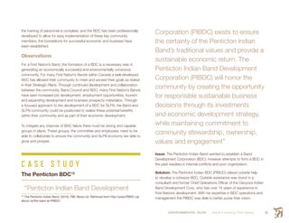 ENVIRONMENTAL SCAN Smith’s Landing First Nation 33
the training of personnel is complete, and the BDC has been professionally
developed to allow for easy implementation of these key community
members, the foundations for successful economic and business have
been established.
Observations
For a First Nation’s Band, the formation of a BDC is a necessary step in
generating an economically successful and environmentally conscious
community. For many First Nation’s Bands within Canada a well-developed
BDC has allowed their community to meet and exceed their goals as stated
in their Strategic Plans. Through continued development and collaboration
between the community, Band Council and BDC, many First Nation’s Bands
have seen increased job development, employment opportunities, tourism
and expanding development and business prospects materialize. Through
a focused approach to the development of a BDC for SLFN, the Band and
SLFN community could be positioned to realize these potential benefits
within their community and as part of their economic development.
To mitigate any chances of BDC failure there must be strong and capable
groups in place. These groups, the committee and employees, need to be
able to collaborate to ensure the community and SLFN economy are able to
grow and prosper.
C A S E S T U D Y
The Penticton BDC15
“Penticton Indian Band Development
15
 The Penticton Indian Band. (2015). PIB: About Us. Retrieved from http://www.PIBDC.ca/
about-us/the-team-at-PIBDC/
Corporation (PIBDC) exists to ensure
the certainty of the Penticton Indian
Band’s traditional values and provide a
sustainable economic return. The
Penticton Indian Band Development
Corporation (PIBDC) will honor the
community by creating the opportunity
for responsible sustainable business
decisions through its investments
and economic development strategy,
while maintaining commitment to
community stewardship, ownership,
values and engagement”
Issue: The Penticton Indian Band wanted to establish a Band
Development Corporation (BDC), however attempts to form a BDC in
the past resulted in internal conflicts and poor organization.
Solution: The Penticton Indian BDC (PIBDC) utilized outside help
to develop a cohesive BDC. Outside assistance was found in a
consultant and former Chief Operations Officer of the Osoyoos Indian
Band Development Corp, who has over 15 years of experience in
First Nations development. With his expertise in BDC operations and
management the PIBDC was able to better purse their vision.
 