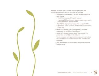 ENVIRONMENTAL SCAN Smith’s Landing First Nation 35
Areas that SLFN may wish to consider to promote economic and
community development within its community SLFN include:
•	 Establishing an operational BDC to work with the current SLFN
Band Council
•	The BDC will oversee all “for profit” business
•	A functional BDC is often a pre-requisite and/or requirement for
funding applications and opportunities
•	 Utilize BDC development approaches from successful BDC’s
•	Hire external parties to oversee development, success, training
of staff, etc.
•	 Revise SLFN Strategic Plan to include areas of focus and
collaboration for the BDC and Band Council
•	 Revise SLFN Housing Policy to include areas of focus and
collaboration for the BDC and Band Council
•	 Provide necessary training and skills development to current and
future SLFN Band Council Members and BDC Committee and
Employees
•	 Work with the Band Council to develop and build a Community
Wellness Center
 