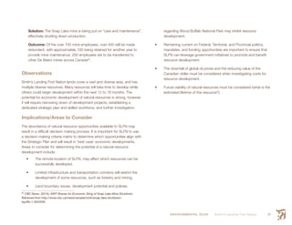 ENVIRONMENTAL SCAN Smith’s Landing First Nation 47
Solution: The Snap Lake mine is being put on “care and maintenance”,
effectively shutting down production.
Outcome: Of the over 700 mine employees, over 400 will be made
redundant, with approximately 100 being retained for another year to
provide mine maintenance. 200 employees are to be transferred to
other De Beers mines across Canada62
.
Observations
Smith’s Landing First Nation lands cover a vast and diverse area, and has
multiple diverse resources. Many resources will take time to develop while
others could begin development within the next 12 to 18 months. The
potential for economic development of natural resources is strong, however
it will require narrowing down of development projects, establishing a
dedicated strategic plan and skilled workforce, and further investigation.
Implications/Areas to Consider
The abundance of natural resource opportunities available to SLFN may
result in a difficult decision making process. It is important for SLFN to use
a decision making criteria matrix to determine which opportunities align with
the Strategic Plan and will result in ‘best case’ economic developments.
Areas to consider for determining the potential of a natural resource
development include:
•	 The remote location of SLFN, may affect which resources can be
successfully developed.
•	 Limited infrastructure and transportation corridors will restrict the
development of some resources, such as forestry and mining.
•	 Land boundary issues, development potential and policies
62
 CBC News. (2015). NWT Braces for Economic Sting of Snap Lake Mine Shutdown.
Retrieved from http://www.cbc.ca/news/canada/north/snap-lake-shutdown-
layoffs-1.3353295
regarding Wood Buffalo National Park may inhibit resource
development.
•	 Remaining current on Federal, Territorial, and Provincial politics,
mandates, and funding opportunities are important to ensure that
SLFN can leverage government initiatives to promote and benefit
resource development.
•	 The downfall of global oil prices and the reducing value of the
Canadian dollar must be considered when investigating costs for
resource development.
•	 Future viability of natural resources must be considered (what is the
estimated lifetime of this resource?)
 