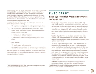 ENVIRONMENTAL SCAN Smith’s Landing First Nation 53
Buffalo National Park, SLFN is an ideal location for bird watching and nature
photography. Bird species including: whooping cranes, white pelicans,
sandhill cranes, hawks, eagles, and owls; and animals such as wood
buffalo, red garter snake, bears, wolves, moose, wolverines, and foxes
all call Wood Buffalo National Park and the surrounding lands home. The
dense forests and glorious northern lights also offer stunning imagery for
photographers and nature enthusiast alike.
Wood Buffalo National Park74
and surrounding area is home to some
remarkable occurrences including:
•	 The only known nesting site of the endangered whooping crane
•	 The location of the northern most colony of red sided garter
snakes. Where, every spring hundreds of snakes appear above
ground and form mating balls
•	 A breeding ground for the white pelican
•	 A protected area for the world’s largest roaming herd of wood
buffalo
•	 Karst sinkholes
•	 The world’s largest dark-sky preserve
•	 Wood Buffalo National Park is also Canada’s largest national park.
With local expertise and knowledge of the land, SLFN could develop this
tourism opportunity and provide guided tours to bird watchers and nature
photographers and enthusiasts.
74
 Wood Buffalo National Park. (2015). About Wood Buffalo. Retrieved from http://www.
pc.gc.ca/eng/pn-np/nt/woodbuffalo/index.aspx
C A S E S T U D Y
Eagle-Eye Tours: High Arctic and Northwest
Territories Tour75
Issue: Large number, varieties, and species of birds call the high
arctic and the Northwest Territories home. Some of these birds live in
the region year round, while others are seasonal nesters. Birding (bird
watching) is an activity that is growing in popularity throughout North
America, Europe, and the world. Many rare and elusive bird species
live in remote locations, which require specialized tours and guides to
reach.
Solution: Eagle-Eye Tours has developed specialized tours to take
guests to three different areas within the Northwest Territories and
Alberta to explore three very different landscapes and to hopefully catch
a glimpse of a rare bird.
The unique Eagle-Eye birding tour takes in three different areas; the
exquisite high Arctic tundra above the Arctic Circle and far north of
the tree line, the boreal forest and lakes around Yellowknife, NWT, and
the aspen parkland and potholes of Central Alberta. Eagle-Eye Tours
provides encounter opportunities to view a diverse array of birds and
other wildlife, from King Eiders to northern owls, Pacific to Yellow-billed
Loons, Long-tailed Jaegers to Sabine’s Gulls, Musk Oxen to Arctic
Foxes, and much more. The area is also steeped in history and culture,
from explorers searching for the Northwest Passage to the Inuit of the
western Arctic.
Outcome: People from across the globe have enjoyed the tours
provided by Eagle-Eye Tours, and many are return customers.
75
 Eagle-Eye Tours. (2015). High Arctic and Northwest Territories Tour. Retrieved from
http://www.eagle-eye.com/High-Arctic-NWT-Birding-Tour
 