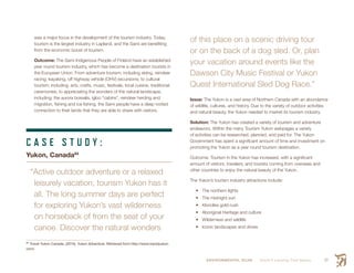 ENVIRONMENTAL SCAN Smith’s Landing First Nation 57
was a major focus in the development of the tourism industry. Today,
tourism is the largest industry in Lapland, and the Sami are benefiting
from the economic boost of tourism.
Outcome: The Sami Indigenous People of Finland have an established
year round tourism industry, which has become a destination tourists in
the European Union. From adventure tourism; including skiing, reindeer
racing, kayaking, off highway vehicle (OHV) excursions; to cultural
tourism; including: arts, crafts, music, festivals, local cuisine, traditional
ceremonies; to appreciating the wonders of the natural landscape;
including: the aurora borealis, igloo “cabins”, reindeer herding and
migration, fishing and ice fishing, the Sami people have a deep rooted
connection to their lands that they are able to share with visitors.
C A S E S T U D Y :
Yukon, Canada84
“Active outdoor adventure or a relaxed
leisurely vacation, tourism Yukon has it
all. The long summer days are perfect
for exploring Yukon’s vast wilderness
on horseback of from the seat of your
canoe. Discover the natural wonders
84
 Travel Yukon Canada. (2015). Yukon Adventure. Retrieved from http://www.travelyukon.
com/
of this place on a scenic driving tour
or on the back of a dog sled. Or, plan
your vacation around events like the
Dawson City Music Festival or Yukon
Quest International Sled Dog Race.”
Issue: The Yukon is a vast area of Northern Canada with an abundance
of wildlife, cultures, and history. Due to the variety of outdoor activities
and natural beauty, the Yukon needed to market its tourism industry.
Solution: The Yukon has created a variety of tourism and adventure
endeavors. Within the many Tourism Yukon webpages a variety
of activities can be researched, planned, and paid for. The Yukon
Government has spent a significant amount of time and investment on
promoting the Yukon as a year round tourism destination.
Outcome: Tourism in the Yukon has increased, with a significant
amount of visitors, travelers, and tourists coming from overseas and
other countries to enjoy the natural beauty of the Yukon.
The Yukon’s tourism industry attractions include:
•	 The northern lights
•	 The midnight sun
•	 Klondike gold-rush
•	 Aboriginal Heritage and culture
•	 Wilderness and wildlife
•	 Iconic landscapes and drives
 