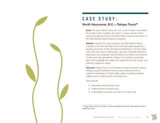 ENVIRONMENTAL SCAN Smith’s Landing First Nation 59
C A S E S T U D Y :
North Vancouver, B.C.—Takaya Tours85
Issue: The area of North Vancouver, B.C. is rich in history and tradition.
To provide tourists, travelers, and visitors a unique cultural tourism
opportunity gaining access to the land, distinct customs and history of
the Tsleil-Waututh Nation would be necessary.
Solution: Takaya Tours was created by the Tsleil-Waututh Nation.
A people of the Inlet, with deep roots, the Coast Salish people are a
growing community of 500 with large territorial lands. From the Fraser
river to the south point of Mamquam Lake (east of Whistler Mountian)
these lands and waterways hold the tradition and history of thousands
of years and many generations. Takaya Tours wished to share their
lands and knowledge with visitors who appreciate the wild, nature, and
authentic indigenous culture.
Outcome: Takaya Tours is a First Nation-owned eco-tourism venture
offering a range of activities that mix outdoor adventure with an
authentic interpretation of Coast Salish culture, including ancestral
walking tours as well as canoe and kayak tours.
Tours Include:
•	 Interpretive canoe & kayak tours
•	 Traditional flora and fauna tours
•	 Cultural Boat excursions up Indian Arm & and more
85
 Takaya Tours. (2015). Fist Nation, Canoe and Kayak Adventures. Retrieved from http://
takayatours.com/
 