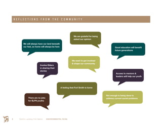 Smith’s Landing First Nation ENVIRONMENTAL SCAN6
R E F L E C T I O N S F R O M T H E C O M M U N I T Y
We will always have our land beneath
our feet, so home will always be here
We are grateful for being
asked our opinion
There are no jobs
for SLFN youths
Access to mentors &
leaders will help our youth
Involve Elders
in sharing their
stories
Good education will benefit
future generations
A feeling that Fort Smith is home
We want to get involved
& shape our community
Not enough is being done to
address current social problems
 