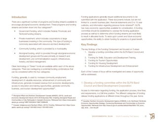 ENVIRONMENTAL SCAN Smith’s Landing First Nation 61
Introduction
There are a significant number of programs and funding streams available to
encourage aboriginal economic development. These programs and funding
streams are broken down into four categories86
:
•	 Government funding, which includes Federal, Provincial, and
Territorial funding streams.
•	 Private investment, which includes corporations or large
businesses investing in the community. This type of funding is
commonly associated with resource and land development.
•	 Community funding, which is provided by a municipality.
•	 Aboriginal funding, which is provided through aboriginal economic
development groups and focuses primarily on research and
development, pre-commercialization support, infrastructure,
forestry, and land management.
Clean technology or “Green” funds are available within each of the above
categories. There are overlapping or potential funding combinations that
can be considered within the four categories.
Funding, generally, is used to: increase community employment,
development of valuable resources, enhancement of community and
infrastructure, generate increased revenue from economic developments,
access to education and training opportunities, generate community
business, and tourism development opportunities87
.
86
 Aboriginal Affairs and Northern Development Canada (AANDC). (2015). Lands and
Economic Development Sector 2015-2016 Business Plan: Enabling Aboriginal People and
Communities to Fully Participate in Canada’s Economy. Retrieved from https://www.aadnc-
aandc.gc.ca/eng/1389718323634/1389718386428
87
 Canada: Indigenous and Northern Affairs. (2015). Funding. Retrieved from https://www.
aadnc-aandc.gc.ca/eng/1100100014444/1100100014445
Funding applications generally require additional documents to be
submitted with the application. These documents include, but are not
limited to: a recent business plan, financial statements and 5 to 10 year
outlooks, and information regarding previous funds obtained88
. SLFN
has many economic opportunities available for consideration. A funding
committee should be established to oversee the funding application
process as well as to determine which funding streams are most likely
to result in allocated funds. To seize upon current and future economic
opportunities, the ability to obtain funding for projects is of great benefit.
Key Findings
The key findings of the Funding Component are focused on 5 areas:
1.	 Develop a funding committee within the SLFN Band Council and
BDC
2.	 Funding for Skills, Education and Development Training
3.	 Funding for Tourism Opportunities
4.	 Funding for Housing Development
5.	 Funding for Infrastructure Development and Enhancement
Each of the 5 areas of focus will be investigated and areas of opportunity
will be addressed.
1. Develop a funding committee within the SLFN Band
Council and Band Development Corporation
Access to information regarding funding, the application process, time lines,
and requirements, is a full time position. The different categories of funding
release funding applications at different times throughout the year. Some
88
 Canadian Northern Economic Development Agency (CNEDA). (n.d). Northwest Territories
Economic Opportunities Strategy: Connecting Businesses and Communities to Economic
Opportunities. Retrieved from http://www.iti.gov.nt.ca/sites/default/files/0004-704_econ_
opp_strat_-_low-res.pdf
 
