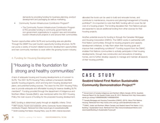 Smith’s Landing First Nation ENVIRONMENTAL SCAN64
demands by providing funding for business planning, product
development and packaging as well as marketing.
•	 Community Tourism Infrastructure Contribution Program96
•	The Community Tourism Infrastructure Contribution Program
(CTIC) provides funding to community governments and
non-government organizations to support new and innovative
tourism infrastructure projects in and around their communities.
Tourism opportunities within SLFN and surrounding area are plentiful.
Through the GNWT four part tourism opportunity funding structure, SLFN
can purse a variety of tourism related economic development opportunities
and train community members to work within the growing tourism industry.
4. Funding for Housing Development
“Housing is the foundation for
strong and healthy communities”
A lack of adequate housing and housing developments is of concern to
SLFN. The 2001 SLFN Housing Policy outlined a framework identified
specific housing programs, short and long term housing development
plans, and potential funding sources. The vision for the 2001 Housing Policy
was to provide adequate and affordable housing for reserve dwelling SLFN
members97
. Funding provided through the department of Indigenous and
Northern Affairs Canada (INAC), was mentioned within the 2001 Housing
Policy the main source of funding for the proposed housing development.
INAC funding is determined yearly through an eligibility criteria. Once
96
  NWT Industry, Tourism and Investment. (2015). Community Tourism Infrastructure
Contribution Program. Retrieved from (http://www.iti.gov.nt.ca/publications/68)
97
 Smith’s landing First Nation: Housing Policy. (July 25, 2001). Internal document.
allocated the funds can be used to build and renovate homes, and
contribute to maintenance, insurance and planning/management of housing
portfolios98
. It is important to note that INAC funding will not cover the full
cost of a housing project. The funding stipulates that: First Nations groups
are expected to secure additional funding from other sources for their
housing projects.
Another potential source for funding is through the Canadian Mortgage
and Housing Corporation (CMHC). The CMHC works in partnership with
First Nation communities, through its housing programs and capacity
development initiatives, to help them attain their housing goals and
improve their overall living conditions99
. Funding support from the CMHC
enables First Nations communities to actively participate in their housing
developments, through new construction and renovations of existing
homes, and to further develop capacity to manage and maintain all aspects
of their housing portfolio.
C A S E S T U D Y
Seabird Island First Nation Sustainable
Community Demonstration Project100
98
 Government of Canada-Indigenous and Northern Affairs Canada. (2015). Quarterly
Financial Report for the Quarter Ended June 30, 2015. Retrieved from http://www.aadnc-
aandc.gc.ca/eng/1439560584085/1439560642040
99
 Canada Mortgage and Housing Corporation (CMHC). (2015). About First Nations
Housing. Retrieved from http://www.cmhc-schl.gc.ca/en/ab/abfinaho/index.cfm
100
 CMHC, Indian and Northern Affairs Canada, and Seabird Island First Nation. (n.d.).
Building  Sustainable Future. Retrieved from http://www.broadwayarchitects.com/
downloads/Building-A-Sustainable-Future.pdf
 