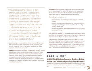ENVIRONMENTAL SCAN Smith’s Landing First Nation 65
“The Seabird Island Project is part
of the Seabird Island First Nation’s
Sustainable Community Plan. The
idea behind sustainable community
planning is to use land and design
neighborhoods in a way that reduces
costs and minimizes environmental
impacts, while creating a livable
community – to create housing that
serves our needs now, in the future
and in our children’s future.”
Issue: Housing on reserves is often limited and in need of major repair.
With an increasing number of first nations people living longer and
returning to reserves, there is a demand for affordable, high quality,
sustainable homes to be developed.
Solution: Seabird Island First Nation, in collaboration with the Canadian
Mortgage and Housing Cooperation and Indian and Northern Affairs
Canada, began the Sustainable Community Demonstration Project.
A first of its kind on reserve and in the world, this project combines
renewable technologies, healthy housing design concepts, and
sustainable community planning to provide housing accommodations
that will serve the needs of the Seabird Island First Nation group in the
present and into the future.
Outcome: Seven homes were built through the course of the project
on the Seabird Island First Nations (SIFN) reserve, near Agassiz, B.C.
The homes were designed under the direction of Seabird Island First
Nation and CMHC, by Broadway Architects in Vancouver, BC.
The challenge of the build was to:
•	 Demonstrate an integrated approach to designing sustainable
housing
•	 Develop housing models that address key housing issues facing
Aboriginal people living on reserve across Canada – including
those in remote areas
•	 Incorporate traditional design elements reflecting the community’s
culture and heritage
This project was designed in a way that it could be duplicated by others
and taken into consideration was the need for high density single family
accommodations, efficient use of land, and sustainability.
Six of the seven homes were funded through the CMHC’s Non-Profit
On-Reserve Housing Program. The seventh demonstration home, was
funded through the support of CMHC and INAC, and the generous
contributions of more than twenty sponsors. The demonstration home
will stay open for tours and public education for two years, after which
time it will be gifted to the Seabird Island First Nation.
C A S E S T U D Y
CMHC First Nations Success Stories - Indian
Brook First Nation: Improving Older Homes101
101
 CMHC: First Nations Success Stories. (2015). Indian Brook First Nation: Improving Older
Homes. Retrieved from http://www.cmhc-schl.gc.ca/en/ab/finasust/upload/67772_w_ACC.
pdf
 