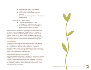 ENVIRONMENTAL SCAN Smith’s Landing First Nation 67
	 Maximize the life cycle of physical assets
	 Mitigate health and safety risks
	 Ensure assets meet applicable codes and
standards
	 Ensure assets are managed in a cost effective and
efficient manner
•	The CFMP has 3 funding streams:
	 Operations and Maintenance (O&M)
	 Minor capital (for projects under $1.5 million)
	 Major Capital (for projects over $1.5 million and
subject to a priority ranking framework)
Increased spending on infrastructure promises have been made by both
the Government of Alberta and the Federal Government. However, the
allocations of infrastructure funds will not be disclosed until the Alberta
Provincial budget and the Federal Budget are released in spring 2016.
SLFN requires increased infrastructure enhancement and funding to fulfill
their Strategic Plan and increase economic development opportunities.
Observations
The economic opportunities discussed within this report could all benefit
from funding assistance. Depending on which economic developments
are to be pursued will reflect the type of funding that is applied for.
Because funding is required to pursue all areas of economic development,
establishing a funding committee will enhance SLFN’s ability to navigate the
multiple funding opportunities available to them.
Implications/Areas to Consider
Due to the multiple potential economic development opportunities available
to SLFN, determining specific projects and initiatives to pursue will be
important. Once the areas of focus have been established, focus can be
provided to funding opportunities. Economic development projects with
the potential for overlapping Federal, Provincial, and/or Territorial funding
streams, should be given priority.
 