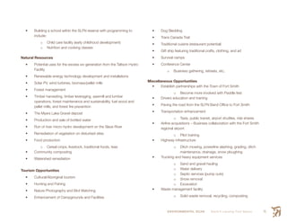 ENVIRONMENTAL SCAN Smith’s Landing First Nation 71
•	 Building a school within the SLFN reserve with programming to
include:
o	 Child care facility (early childhood development)
o	 Nutrition and cooking classes
Natural Resources
•	 Potential uses for the excess mw generation from the Taltson Hydro
Facility
•	 Renewable energy technology development and installations
•	 Solar PV, wind turbines, biomass/pellet mills
•	 Forest management
•	 Timber harvesting, timber leveraging, sawmill and lumber
operations, forest maintenance and sustainability, fuel wood and
pellet mills, and forest fire prevention
•	 The Myers Lake Gravel deposit
•	 Production and sale of bottled water
•	 Run of river micro-hydro development on the Slave River
•	 Remediation of vegetation on disturbed sites
•	 Food production
o	 Cereal crops, livestock, traditional foods, teas
•	 Community composting
•	 Watershed remediation
Tourism Opportunities
•	 Cultural/Aboriginal tourism
•	 Hunting and Fishing
•	 Nature Photography and Bird Watching
•	 Enhancement of Campgrounds and Facilities
•	 Dog Sledding
•	 Trans Canada Trail
•	 Traditional cuisine (restaurant potential)
•	 Gift ship featuring traditional crafts, clothing, and art
•	 Survival camps
•	 Conference Center
o	 Business gathering, retreats, etc.
Miscellaneous Opportunities
•	 Establish partnerships with the Town of Fort Smith
o	 Become more involved with Paddle fest
•	 Drivers education and training
•	 Paving the road from the SLFN Band Office to Fort Smith
•	 Transportation enhancement
o	 Taxis, public transit, airport shuttles, ride shares
•	 Airline acquisitions – Business collaboration with the Fort Smith
regional airport
o	 Pilot training
•	 Highway infrastructure
o	 Ditch mowing, powerline slashing, grading, ditch
maintenance, drainage, snow ploughing
•	 Trucking and heavy equipment services
o	 Sand and gravel hauling
o	 Water delivery
o	 Septic services (pump outs)
o	 Snow removal
o	 Excavation
•	 Waste management facility
o	 Solid waste removal, recycling, composting
 
