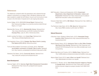 ENVIRONMENTAL SCAN Smith’s Landing First Nation 93
References
The references contained within the appendices were obtained through
research conducted by our research team. All relevant references have
been included to enable the SLFN Band, Council, and Community to have
access to the information if required and to aid ongoing discussions.
Aurora College. (2013). 2013-2014 Annual Report. Retrieved from
	http://www.auroracollege.nt.ca/_live/documents/content/Annual
	Report_13-14.pdf
Manitoba Mini Homes. (2015). Manitoba Mini Homes. Retrieved from
http://www.mbminihomes.com/Smith’s landing First Nation:
Housing Policy. (July 25, 2001). Internal document.
Smith’s Landing First Nation. (n.d). Home Page. Retrieved from
http://www.smithslandingfirstnation.com/
The Imagination Group. (2010). Strategic Plan Report Smith’s Landing
	 First Nations (2010-2013). Internal Document. 	
Truth and Reconciliation Commission of Canada. (2012). Truth and
	 reconciliation commission of Canada: Calls to action. Retrieved	
	 from http://www.trc.ca/websites/trcimstitution/index.php?p=890
Westbank First Nation. (2015). Community Service. Retrieved from
http://www.wfn.ca/siya/communityservices.htm
Band Development
Carcross Tagish. (2015). Carcross Tagish Band Development Corporation.
	 Retrieved from http://www.ctfn.ca/departments/capacity
	development
NWT Education, Culture and Employment. (2015). Government
	 Departments: About Department of Education, Culture, and
	Employment. Retrieved from https://www.ece.gov.nt.ca/about-
department-education-culture-and-employment
Osoyoos Indian Band. (2015). OIB: Mission. Retrieved from http://oiBDC.ca
	mission.html
The Penticton Indian Band. (2015). PIB: About Us. Retrieved from
	http://www.PIBDC.ca/about-us/the-team-at-PIBDC/
Natural Resources
A Northern Vision: Building A Better North. (2015). Renewable Energy
	 Inventory: Wind. Retrieved from http://www.anorthernvision.ca	
	inventory/wind.html
Alaska Dispatch News. (2015). Hydroponic Farm in a Box Offers Portable,	
	 Year-Round Crop Growing. Retrieved from http://www.adn.com	
	article/20160103/hydroponic-farm-box-offers-portable-year-round	
	crop-growing
Alberta Agriculture and Forestry. (2015). Wildfire Crews. Retrieved from
http://wildfire.alberta.ca/seasonal-employment/wildfire-crews.aspx
Alberta Water Portal. (2015). Learn: What is an Aquifer? Retrieved from
http://albertawater.com/what-is-an-aquifer
Aresenault. C. Reuters. (2015). Solar Panels Empower Indigenous Peoples
	 in Canadas North. Retrieved from http://news.yahoo.com/solar
	panels-empower-indigenous-people-canadas-north-060814941	
	html
 