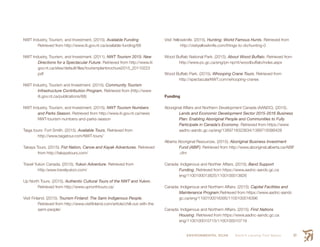 ENVIRONMENTAL SCAN Smith’s Landing First Nation 97
NWT Industry, Tourism, and Investment. (2015). Available Funding
	 Retrieved from http://www.iti.gov.nt.ca/available-funding/68
NWT Industry, Tourism, and Investment. (2011). NWT Tourism 2015: New
	 Directions for a Spectacular Future. Retrieved from http://www.iti
	gov.nt.ca/sites/default/files/tourismplanbrochure2015_20110223
	pdf
NWT Industry, Tourism and Investment. (2015). Community Tourism
	 Infrastructure Contribution Program. Retrieved from (http://www
	iti.gov.nt.ca/publications/68)
NWT Industry, Tourism, and Investment. (2015). NWT Tourism Numbers
	 and Parks Season. Retrieved from http://www.iti.gov.nt.ca/news
	 NWT-tourism-numbers-and-parks-season
Taiga tours: Fort Smith. (2015). Available Tours. Retrieved from
	http://www.taigatour.com/NWT-tours/
Takaya Tours. (2015). Fist Nation, Canoe and Kayak Adventures. Retrieved
	 from http://takayatours.com/
Travel Yukon Canada. (2015). Yukon Adventure. Retrieved from
	http:/www.travelyukon.com/
Up North Tours. (2015). Authentic Cultural Tours of the NWT and Yukon.
	 Retrieved from http://www.upnorthtours.ca/
Visit Finland. (2015). Tourism Finland: The Sami Indigenous People.
	 Retrieved from http://www.visitfinland.com/article/chill-out-with-the
	sami-people/
Visit Yellowknife. (2015). Hunting: World Famous Hunts. Retrieved from
http://visityellowknife.com/things-to-do/hunting-0
Wood Buffalo National Park. (2015). About Wood Buffalo. Retrieved from
	http://www.pc.gc.ca/eng/pn-np/nt/woodbuffalo/index.aspx
Wood Buffalo Park. (2015). Whooping Crane Tours. Retrieved from
	http://spectacularNWT.com/whooping-cranes
Funding
Aboriginal Affairs and Northern Development Canada (AANDC). (2015).
	 Lands and Economic Development Sector 2015-2016 Business
	 Plan: Enabling Aboriginal People and Communities to Fully
	 Participate in Canada’s Economy. Retrieved from https://www
	aadnc-aandc.gc.ca/eng/1389718323634/1389718386428
Alberta Aboriginal Resources. (2015). Aboriginal Business Investment
	 Fund (ABIF). Retrieved from http://www.aboriginal.alberta.ca/ABIF
	.cfm
Canada: Indigenous and Norther Affairs. (2015). Band Support
	Funding. Retrieved from https://www.aadnc-aandc.gc.ca
	eng/1100100013825/1100100013826
Canada: Indigenous and Northern Affairs. (2015). Capital Facilities and
	 Maintenance Program.Retrieved from https://www.aadnc-aandc
	gc.ca/eng/1100100016395/1100100016396
Canada: Indigenous and Northern Affairs. (2015). First Nations
	Housing. Retrieved from https://www.aadnc-aandc.gc.ca
	eng/1100100010715/1100100010719
 