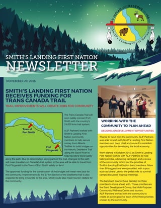 SMITH’S LANDING FIRST NATION
NEWSLETTER
NOVEMBER 29, 2016
SMITH’S LANDING FIRST NATION
RECEIVES FUNDING FOR
TRANS CANADA TRAIL
TRAIL IMPROVEMENTS WILL CREATE JOBS FOR COMMUNITY
The Trans Canada Trail will
soon safely connect Fort
Smith with the country’s
24,000 kms trail system.
ALIF Partners worked with
Smith’s Landing First
Nation community
members to help secure
money from Alberta
TrailNet to build bridges on
the historic DesNethe Trail
along the Slave River to
help travellers travel safely
along the path. Due to deterioration along parts of the trail, changes to the path
will mean travellers on Canada’s trail system in the area will be able to travel from
Fort Fitzgerald to the Town of Fort Smith safely on land.
The approved funding for the construction of the bridges will mean new jobs for
the community. Improvements to the 27 km section of the DesNethe trail is also
expected to bring in tourists to the area, which could also mean tourism dollars for
the community.
WORKING WITH THE
COMMUNITY TO PLAN AHEAD
DECIDING ON DEVELOPMENT OPPORTUNITIES
Thanks to input from the community, ALIF Partners
was able to work with Smith’s Landing First Nation
members and band chief and council to establish
opportunities for developing the local economy.
Work started in October 2015, as Smith’s Landing
First Nation worked with ALIF Partners to host
talking circles, a listening campaign and a review
of the community to find out the priorities of
Smith’s Landing First Nation band members. More
than 80 suggestions were provided, with topics
such as Myers Lake to the pellet mills to survival
camps discussed in group meetings.
The band and council have decided on three
priorities to move ahead with. Those priorities are
the Band Development Co-op, the Multi-Purpose
Community Wellness Centre and tourism.
ALIF Partners worked with the community to
create an action plan for each of the three priorities
chosen by the community.
Town of
Fort Smith
Fort
Fitzgerald
 