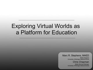 Exploring Virtual Worlds as  a Platform for Education Marc R. Stephens, MAED Media Designer University of Michigan Medical School Chris Chapman Media Services Manager University of Michigan Medical School 